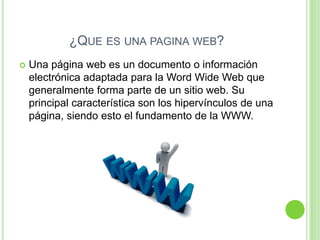 ¿QUE ES UNA PAGINA WEB?
   Una página web es un documento o información
    electrónica adaptada para la Word Wide Web que
    generalmente forma parte de un sitio web. Su
    principal característica son los hipervínculos de una
    página, siendo esto el fundamento de la WWW.
 