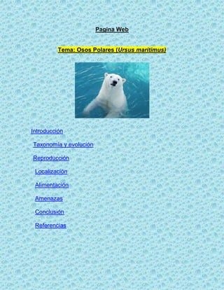 Pagina Web


          Tema: Osos Polares (Ursus maritimus)




Introducción

Taxonomía y evolución

Reproducción

 Localización

 Alimentación

 Amenazas

 Conclusión

 Referencias
 