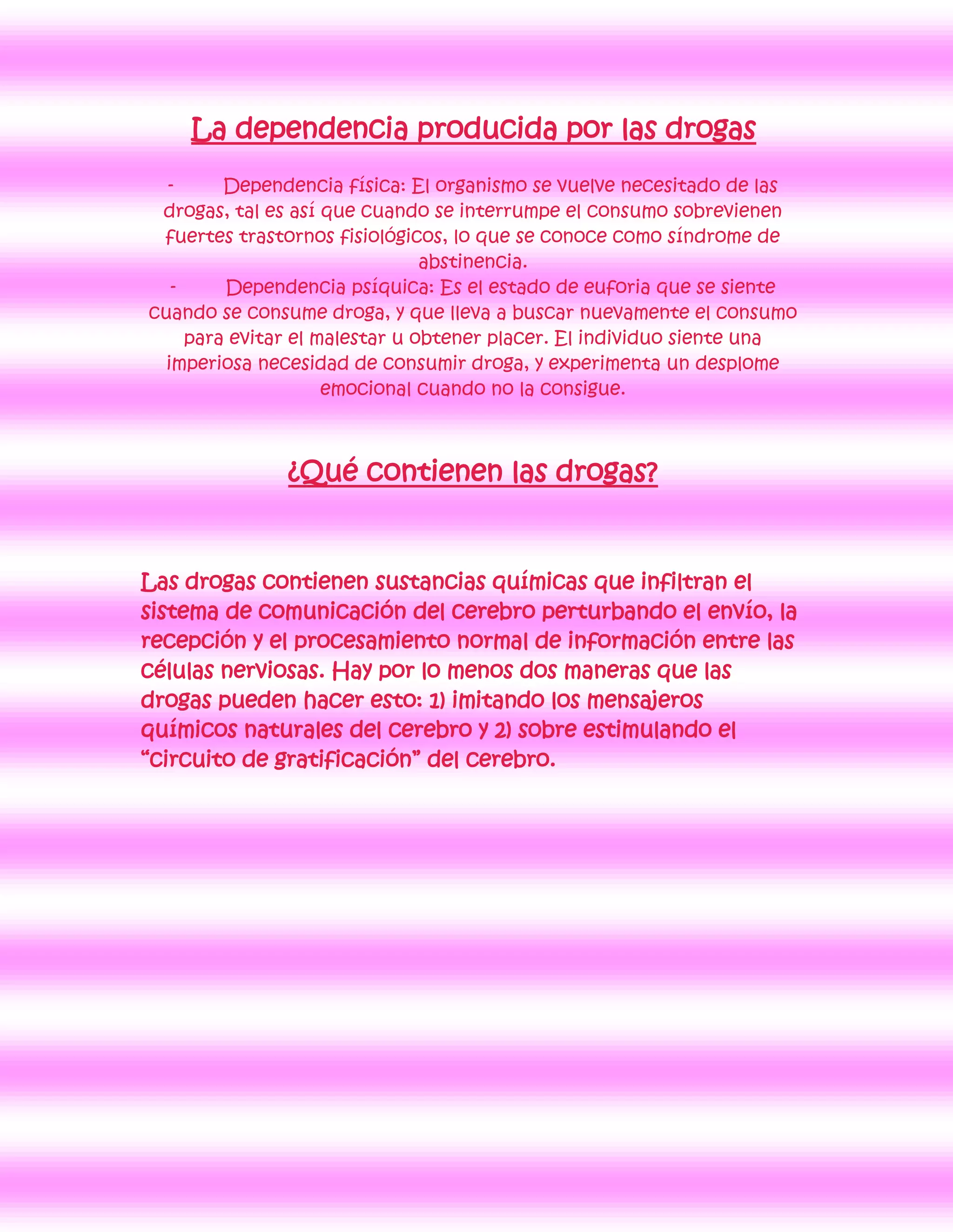 La dependencia producida por las drogas
  -      Dependencia física: El organismo se vuelve necesitado de las
 drogas, tal es así que cuando se interrumpe el consumo sobrevienen
 fuertes trastornos fisiológicos, lo que se conoce como síndrome de
                                abstinencia.
   -     Dependencia psíquica: Es el estado de euforia que se siente
cuando se consume droga, y que lleva a buscar nuevamente el consumo
     para evitar el malestar u obtener placer. El individuo siente una
  imperiosa necesidad de consumir droga, y experimenta un desplome
                     emocional cuando no la consigue.



               ¿Qué contienen las drogas?


Las drogas contienen sustancias químicas que infiltran el
sistema de comunicación del cerebro perturbando el envío, la
recepción y el procesamiento normal de información entre las
células nerviosas. Hay por lo menos dos maneras que las
drogas pueden hacer esto: 1) imitando los mensajeros
químicos naturales del cerebro y 2) sobre estimulando el
“circuito de gratificación” del cerebro.
 