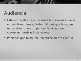 Audiencia:
 Este sitio web esta enfocado a las personas que se
  encuentren fuera y dentro del país que busquen
  un servicio funerario para su familiar, que
  conozcan nuestras instalaciones.
 Personas que busquen una afiliación pre exequial
 