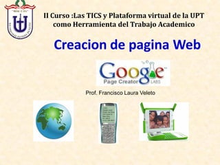 II Curso :Las TICS y Plataforma virtual de la UPT 
    como Herramienta del Trabajo
    como Herramienta del Trabajo Academico


   Creacion de pagina Web 


            Prof. Francisco Laura Veleto 