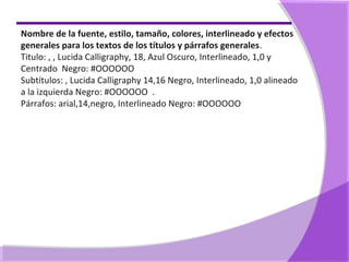 Nombre de la fuente, estilo, tamaño, colores, interlineado y efectos
generales para los textos de los títulos y párrafos generales.
Titulo: , , Lucida Calligraphy, 18, Azul Oscuro, Interlineado, 1,0 y
Centrado Negro: #OOOOOO
Subtítulos: , Lucida Calligraphy 14,16 Negro, Interlineado, 1,0 alineado
a la izquierda Negro: #OOOOOO .
Párrafos: arial,14,negro, Interlineado Negro: #OOOOOO
 