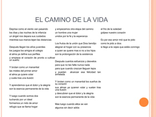 EL CAMINO DE LA VIDA
Deprisa como el viento van pasando          y empezamos otra etapa del camino         el frio de la soledad
los días y las noches de la infancia        un hombre una mujer                       golpea nuestro corazón
un ángel nos depara sus cuidados            unidos por la fe y la esperanza
mientras sus manos tejen las distancias                                               Es por eso amor mió que te pido
                                            Los frutos de la unión que Dios bendijo   como le pido a dios
Después llegan los años juveniles           alegran el hogar con su presencia         si llego a la vejes que estés conmigo
los juegos los amigos el colegio            a quien se quiere mas si no a los hijos
el alma ya define sus perfiles              son la prolongación de la existencia
y empieza el corazón de pronto a cultivar
un sueño
                                            Después cuantos esfuerzos y desvelos
                                            para que no les falte nunca nada
Y brotan como un manantial
                                            para que cuando crezcan lleguen lejos
las mieles del primer amor
                                            y puedan     alcanzar esa felicidad tan
el alma ya quiere volar                     anhelada
y vuela tras una ilusión
                                            Y brotan como un manantial los sueños de
                                            su corazón
Y aprendemos que el dolor y la alegría
                                            sus almas ya quieren volar y vuelan tras
son la esencia permanente de la vida        una ilusión
                                            y descubren que el dolor y la alegría
Y luego cuando somos dos                    son la esencia permanente de la vida
luchando por un ideal
formamos un nido de amor                    Mas luego cuando ellos se van
refugio que se llama hogar                  algunos sin decir adiós
 