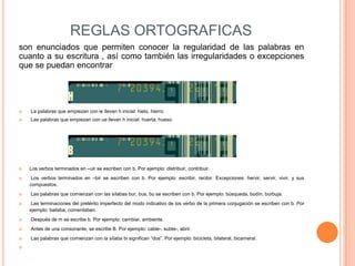 REGLAS ORTOGRAFICAS
son enunciados que permiten conocer la regularidad de las palabras en
cuanto a su escritura , así como también las irregularidades o excepciones
que se puedan encontrar




   La palabras que empiezan con ie llevan h inicial: hielo, hierro.
   Las palabras que empiezan con ue llevan h inicial: huerta, hueso.




   Los verbos terminados en –uir se escriben con b. Por ejemplo: distribuir, contribuir.
    Los verbos terminados en –bir se escriben con b. Por ejemplo: escribir, recibir. Excepciones: hervir, servir, vivir, y sus
    compuestos.
   Las palabras que comienzan con las sílabas bur, bus, bu se escriben con b. Por ejemplo: búsqueda, budín, burbuja.
   Las terminaciones del pretérito imperfecto del modo indicativo de los verbo de la primera conjugación se escriben con b. Por
    ejemplo: bailaba, comentaban.
   Después de m se escribe b. Por ejemplo: cambiar, ambiente.
   Antes de una consonante, se escribe B. Por ejemplo: cable-, subte-, abrir.
   Las palabras que comienzan con la sílaba bi significan “dos”. Por ejemplo: bicicleta, bilateral, bicameral.

 