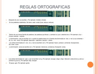 REGLAS ORTOGRAFICAS

   Después de una n se escribe v. Por ejemplo: invitado, envase.
   En los pretéritos indefinidos. De tener, estar, andar (tuve, estuve, anduve).




    Dentro de una misma familia de palabras, las palabras que llevan z, cambian la z por c delante de e-i. Por ejemplo: cruz –
    cruces; avanzar – avance.
   La terminación –ción se escribe con c cuando la palabra tiene en su familia otra terminada en –dor, o –tor (o sus variantes –
    do, -to, -tivo, -torio). Por ejemplo: ejecución – ejecutivo; canción – cantor.
    Los verbos terminados en –cre, -cir y –ciar se escriben con c. Por ejemplo: hacer, conducir, comerciar. Excepciones:
    ser, toser, cocer.
   La terminación –ancia se escribe con c. Por ejemplo: tolerancia, constancia. Excepción: ansia.




   Los verbos terminados en –ger y –gir se escriben con g. Por ejemplo: escoger, elegir, dirigir. Atención: antes de la a y de la o
    cambia la g por la j. Por ejemplo: elijo, escojan.
   El grupo -gen. Por ejemplo: gente.
 