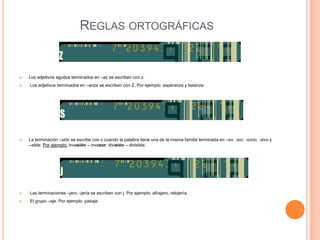REGLAS ORTOGRÁFICAS


   Los adjetivos agudos terminados en –az se escriben con z.
   Los adjetivos terminados en –anza se escriben con Z. Por ejemplo: esperanza y balanza.




   La terminación –sión se escribe con s cuando la palabra tiene una de la misma familia terminada en –so, -sor, -sorio, -sivo y
    –sible. Por ejemplo: invasión – invasor; división – divisible.




   Las terminaciones –jero, -jería se escriben con j. Por ejemplo: alhajero, relojería.
   El grupo –aje. Por ejemplo: pasaje.
 