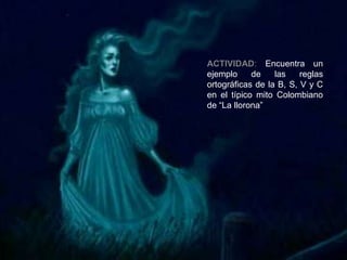 ACTIVIDAD: Encuentra un
ejemplo     de    las    reglas
ortográficas de la B, S, V y C
en el típico mito Colombiano
de “La llorona”
 