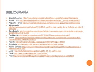 BIBLIOGRAFÍA
   Gigante-Enorme: http://www.culturarecreacionydeporte.gov.co/portal/bogotanitos/gigante
   Bonito- Lindo http://www.fondosgratis.mx/items/animales/perros/9817_lindo-cachorrito/full/2/
   Pequeño – Chico http://www.contabilidadpuntual.net/obligaciones-pequenos-contribuyentes
   Rápido-Veloz :
    http://www.diariogol.com/es/notices/2012/08/el_hombre_mas_rapido_de_la_historia_un_mito_2
    6334.php
   Raro-Extraño http://contralobos.over-blog.es/article-hoyos-extra-os-en-china-similares-a-los-de-
    guatemala-52107549.html
   Feo-Horrible http://www.technobithia.com/2010/08/17/las-memorias-de-un-feo/
   Enano: http://www.todocoleccion.net/raro-cromoplast-enano-blancanieves-cascarrabias-flan-
    chino-mandarin-1960s~x15838301
   Pesado: http://srt-tecnomultimedia.blogspot.com/2007/04/blog-post.html
   Subir bajar http://www.sportlife.es/deportes/correr/articulo/subir-y-bajar
   Abierto Cerrado: http://edificandovidassobrelaroca.blogspot.com/2011/03/puertas-cerradas-y-
    puertas-abiertas.html
   Lento : http://carballodixital.blogspot.com/2010_04_01_archive.html
   Dificil : http://www.go-skateboarding.com/?p=6307
   Facil: http://ciritoverano09.blogspot.com/2009/06/aprendiendo-montar-en-tabla.html
 