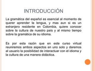 INTRODUCCIÓN
La gramática del español es esencial al momento de
querer aprender la lengua, y mas aun si es un
extranjero residente en Colombia, quiere conocer
sobre la cultura de nuestro país y al mismo tiempo
sobre la gramática de su idioma.

Es por esta razón que en este curso virtual
reuniremos ambos aspectos en uno solo y daremos
al usuario la posibilidad de interactuar con el idioma y
la cultura de una manera didáctica.
 