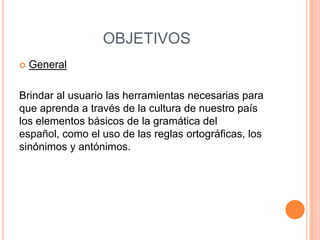OBJETIVOS
   General

Brindar al usuario las herramientas necesarias para
que aprenda a través de la cultura de nuestro país
los elementos básicos de la gramática del
español, como el uso de las reglas ortográficas, los
sinónimos y antónimos.
 
