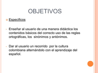 OBJETIVOS
   Específicos

•   Enseñar al usuario de una manera didáctica los
    contenidos básicos del correcto uso de las reglas
    ortográficas, los sinónimos y antónimos.

•   Dar al usuario un recorrido por la cultura
    colombiana alternándolo con el aprendizaje del
    español.
 