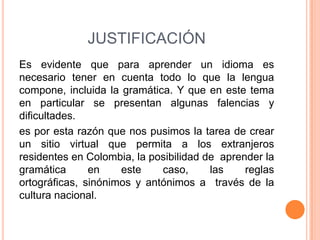 JUSTIFICACIÓN
Es evidente que para aprender un idioma es
necesario tener en cuenta todo lo que la lengua
compone, incluida la gramática. Y que en este tema
en particular se presentan algunas falencias y
dificultades.
es por esta razón que nos pusimos la tarea de crear
un sitio virtual que permita a los extranjeros
residentes en Colombia, la posibilidad de aprender la
gramática      en    este    caso,      las    reglas
ortográficas, sinónimos y antónimos a través de la
cultura nacional.
 