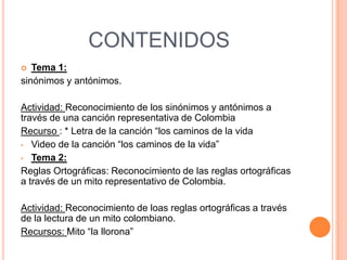 CONTENIDOS
  Tema 1:
sinónimos y antónimos.

Actividad: Reconocimiento de los sinónimos y antónimos a
través de una canción representativa de Colombia
Recurso : * Letra de la canción “los caminos de la vida
• Video de la canción “los caminos de la vida”
• Tema 2:
Reglas Ortográficas: Reconocimiento de las reglas ortográficas
a través de un mito representativo de Colombia.

Actividad: Reconocimiento de loas reglas ortográficas a través
de la lectura de un mito colombiano.
Recursos: Mito “la llorona”
 