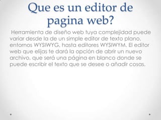Que es un editor de
pagina web?
Herramienta de diseño web tuya complejidad puede
variar desde la de un simple editor de texto plano,
entornos WYSIWYG, hasta editores WYSIWYM. El editor
web que elijas te dará la opción de abrir un nuevo
archivo, que será una página en blanco donde se
puede escribir el texto que se desee o añadir cosas.
 