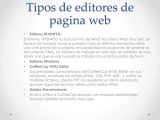 Tipos de editores de
pagina web
• Editores WYSIWYG
El término WYSIWYG es el acrónimo de What You See Is What You Get, en
los que de manera visual se pueden colocar distintos elementos sobre
una vista previa de la página, encargándose el programa de generar el
documento HTML, La manera de trabajar en este tipo de editores, es muy
similar a la que se usa cuando se trabaja con un procesador de texto.
• Editores Windows
• CoffeeCup HTML Editor
• Las principales características del CoffeeCup HTML Editor son sus
asistentes ,resaltado de sintaxis (HTML, CSS, PHP, ASP…), editor de
múltiples ficheros, cliente FTP, Ha quedado un tanto desfasado,
aunque sigue siendo muy válido como editor HTML.
• Adobe Dreamweaver
• Es muy similar a CoffeeCup aunque con mayores prestaciones,
aunque también es mucho más caro.
 