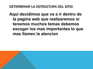 DETERMINAR LA ESTRUCTURA DEL SITIO
Aqui decidimos que va a ir dentro de
la pagina web que realizaremos si
tenemos muchos temas debemos
escoger los mas importantes lo que
mas llamen la atencion
 