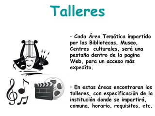 Talleres
• Cada Área Temática impartido
por las Bibliotecas, Museo,
Centros culturales, será una
pestaña dentro de la pagina
Web, para un acceso más
expedito.
• En estas áreas encontraran los
talleres, con especificación de la
institución donde se impartirá,
comuna, horario, requisitos, etc.
 