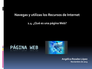 Navegas y utilizas los Recursos de Internet
1.4. ¿Qué es una página Web?

PÁGINA WEB
Angélica Rosales López
Noviembre de 2013

 