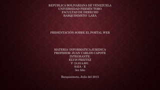 REPÚBLICA BOLIVARIANA DE VENEZUELA
UNIVERSIDAD FERMÍN TORO
FACULTAD DE DERECHO
BARQUISIMETO LARA
PRESENTACIÓN SOBRE EL PORTAL WEB
MATERIA: INFORMATICA JURIDICA
PROFESOR: JUAN CARLOS CAPOTE
INTEGRANTE:
ELVIS FREITEZ
V- 24.614.691.
SAIA - E
3er Año
Barquisimeto, Julio del 2015
 
