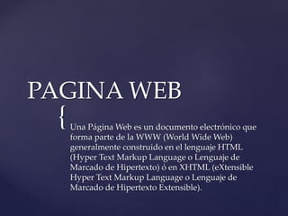 {
PAGINA WEB
Una Página Web es un documento electrónico que
forma parte de la WWW (World Wide Web)
generalmente construido en el lenguaje HTML
(Hyper Text Markup Language o Lenguaje de
Marcado de Hipertexto) ó en XHTML (eXtensible
Hyper Text Markup Language o Lenguaje de
Marcado de Hipertexto Extensible).
 