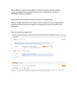 Ofrece 200mb de espacioendisco,5GB de transferenciamensual,dominioodel tipo
usuario.awardspace.comhasta2 dominiosporcuenta,5 subdominios,accesoFTP,
PHP/MYSQL,email ysin publicidad.
Explicaciónde Secuenciagraficade pasospara publicarunapáginaWeb
Ingresoa Google, Pasospara buscar sitioseninternet,ingresoal sitioque me gustaríade
acuerdoa las especificacionesysi esgratuito,yadecidocual utilizare inicioapublicarmi
páginaWeb.
Pasospara publicaruna paginaweb:
 
