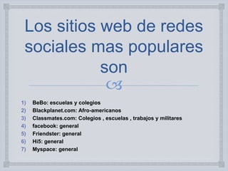 
Los sitios web de redes
sociales mas populares
son
1) BeBo: escuelas y colegios
2) Blackplanet.com: Afro-americanos
3) Classmates.com: Colegios , escuelas , trabajos y militares
4) facebook: general
5) Friendster: general
6) Hi5: general
7) Myspace: general
 