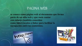 PAGINA WEB
se conoce como página web al documento que forma
parte de un sitio web y que suele contar
con enlaces (también conocidos
como hipervínculos o links) para facilitar la
navegación entre los contenidos.
 
