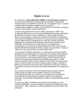 Siglas w.w.w.
En informática, la Word Wide Web (WWW) o red informática mundial1
es
un sistema de distribución de documentos de hipertexto o hipermedias
interconectados y accesibles vía Internet. Con un navegador web, un usuario
visualiza web compuestos de páginas web que pueden
contener textos, imágenes, vídeos u otros contenidos multimedia, y navega a
través de esas páginas usando hiperenlaces.
La Web se desarrolló entre marzo de 1989 y diciembre de 1990.23
por
el inglés Tim Berners-Lee con la ayuda del belga Robert mientras trabajaban
en el CERN en Ginebra, Suiza, y publicado en 1992. Desde entonces,
Berners-Lee ha jugado un papel activo guiando el desarrollo de estándares
Web (como los lenguajes de marcado con los que se crean las páginas web),
y en los últimos años ha abogado por su visión de una Web semántica.
Utilizando los conceptos de sus anteriores sistemas de hipertexto como
ENQUIRE, el físico británico Tim Berners-Lee, un científico de la
computación y en ese tiempo de los empleados del CERN, ahora director
del Word Wide Web Consortium (W3C), escribió una propuesta en marzo de
1989 con lo que se convertiría en la World Wide Web.4
la propuesta de 1989 fue destinada a un sistema de comunicación CERN
pero Berners-Lee finalmente se dio cuenta que el concepto podría aplicarse
en todo el mundo. En la CERN, la organización europea de investigación
cerca de Ginebra, en la frontera entre Francia y Suiza,6
Berners-Lee y el
científico de la computación belga Robert Cailliau propusieron en 1990
utilizar el hipertexto "para vincular y acceder a información de diversos tipos
como una red de nodos en los que el usuario puede navegar a voluntad", y
Berners-Lee terminó el primer sitio web en diciembre de ese año.8
Berners-
Lee publicó el proyecto en el grupo de noticias alt.hypertext el 7 de agosto de
1991.
En el número de mayo de 1970 de la revista Popular Science, Arthur C.
Clarke predijo que algún día los satélites "llevarán el conocimiento
acumulado del mundo a sus manos" con una consola que combinara la
funcionalidad de la fotocopiadora, teléfono, televisión y un pequeño
ordenador, que permitirá la transferencia de datos y videoconferencia en todo
el mundo.
En marzo de 1989, Tim Berners-Lee escribió una propuesta que hace
referencia ENQUIRE, una base de datos y proyectos de software que había
construido en 1980, y describe un sistema de gestión de la información más
elaborado.
 