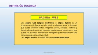 DEFINICIÓN SUGERIDA
PÁGINA WEB
Una página web (página electrónica o página digital) es un
documento o información electrónica adaptada para la Internet
que puede contener textos, imágenes, videos, sonidos, archivos y
demás elementos que en conjunto conforman su estructura, y que
puede ser accedida mediante un navegador para mostrarse en una
computadora o dispositivo móvil.
Una página Web es la unidad básica del World Wide Web.
SJM Computación 4.0 4
 