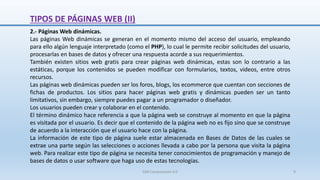 2.- Páginas Web dinámicas.
Las páginas Web dinámicas se generan en el momento mismo del acceso del usuario, empleando
para ello algún lenguaje interpretado (como el PHP), lo cual le permite recibir solicitudes del usuario,
procesarlas en bases de datos y ofrecer una respuesta acorde a sus requerimientos.
También existen sitios web gratis para crear páginas web dinámicas, estas son lo contrario a las
estáticas, porque los contenidos se pueden modificar con formularios, textos, videos, entre otros
recursos.
Las páginas web dinámicas pueden ser los foros, blogs, los ecommerce que cuentan con secciones de
fichas de productos. Los sitios para hacer páginas web gratis y dinámicas pueden ser un tanto
limitativos, sin embargo, siempre puedes pagar a un programador o diseñador.
Los usuarios pueden crear y colaborar en el contenido.
El término dinámico hace referencia a que la página web se construye al momento en que la página
es visitada por el usuario. Es decir que el contenido de la página web no es fijo sino que se construye
de acuerdo a la interacción que el usuario hace con la página.
La información de este tipo de página suele estar almacenada en Bases de Datos de las cuales se
extrae una parte según las selecciones o acciones llevada a cabo por la persona que visita la página
web. Para realizar este tipo de página se necesita tener conocimientos de programación y manejo de
bases de datos o usar software que haga uso de estas tecnologías.
TIPOS DE PÁGINAS WEB (II)
SJM Computación 4.0 9
 