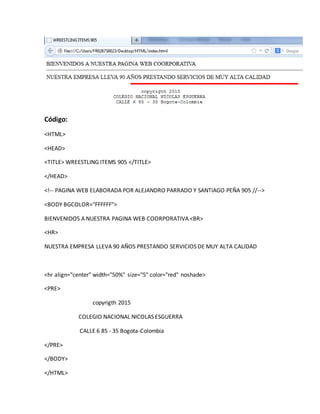 Código:
<HTML>
<HEAD>
<TITLE> WREESTLING ITEMS 905 </TITLE>
</HEAD>
<!-- PAGINA WEB ELABORADA POR ALEJANDRO PARRADO Y SANTIAGO PEÑA 905 //-->
<BODY BGCOLOR="FFFFFF">
BIENVENIDOS A NUESTRA PAGINA WEB COORPORATIVA <BR>
<HR>
NUESTRA EMPRESA LLEVA 90 AÑOS PRESTANDO SERVICIOS DE MUY ALTA CALIDAD
<hr align="center" width="50%" size="5" color="red" noshade>
<PRE>
copyrigth 2015
COLEGIO NACIONAL NICOLAS ESGUERRA
CALLE 6 85 - 35 Bogota-Colombia
</PRE>
</BODY>
</HTML>