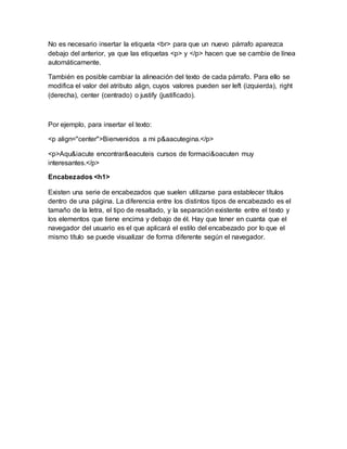 No es necesario insertar la etiqueta <br> para que un nuevo párrafo aparezca
debajo del anterior, ya que las etiquetas <p> y </p> hacen que se cambie de línea
automáticamente.
También es posible cambiar la alineación del texto de cada párrafo. Para ello se
modifica el valor del atributo align, cuyos valores pueden ser left (izquierda), right
(derecha), center (centrado) o justify (justificado).
Por ejemplo, para insertar el texto:
<p align="center">Bienvenidos a mi p&aacutegina.</p>
<p>Aqu&iacute encontrar&eacuteis cursos de formaci&oacuten muy
interesantes.</p>
Encabezados <h1>
Existen una serie de encabezados que suelen utilizarse para establecer títulos
dentro de una página. La diferencia entre los distintos tipos de encabezado es el
tamaño de la letra, el tipo de resaltado, y la separación existente entre el texto y
los elementos que tiene encima y debajo de él. Hay que tener en cuanta que el
navegador del usuario es el que aplicará el estilo del encabezado por lo que el
mismo título se puede visualizar de forma diferente según el navegador.
 