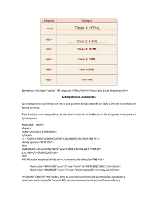 Ejemplos: <H2 align="center">El lenguaje HTML</H2><H4>Apartado 1: Las etiquetas</H4>
MARQUESINAS <MARQUEE>
Las marquesinas son líneas de texto que pueden desplazarse de un lado a otro de la ventana en
forma de línea.
Para insertar una marquesina, es necesario insertar el texto entre las etiquetas <marquee> y
</marquee>.
MUESTRA: <html>
<head>
<title>DynastyS.A 904</title>
</head>
<!-- PAGINA WEB ELABORADA POR ALEJANDRO ESCOBAR904 //-->
<bodybgcolor="#F5F5DC">
<hr>
<MARQUEE><B><I>BIENVENIDO A NUESTRA PAGINA WEB DYNASTY
S.A.</B></I></MARQUEE><br>
<hr>
<H3>Nuestra empresabrindaservicioenventade vehiculos</H3><br>
<fontcolor="#DAA520" size="6"face="arial"<b>MERCEDEZ BENZ </b></font>
<fontcolor="##CD853F" size="5"face="ComicSansMS">Dynasty Cars</font>
<P ALIGN="CENTER">Mercedes-Benzesunamarca alemanade automóviles,autobusesy
camionesde lacompañía DaimlerAG(anteriormenteconocidacomoDaimler-Benzy
 
