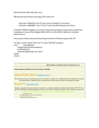 DaimlerChrysler).Mercedes-Benzesel
fabricante de automóvilesmásantiguodel mundo.</P>
<fontcolor="#DAA520" size="6"face="arial"<b>BUGATTI </b></font>
<fontcolor="##CD853F" size="5"face="ComicSans MS">Dynasty Cars</font>
<P ALIGN="CENTER">Bugatti esuna marca francesade automóvilesde granlujoycompetición
fundadapor el italianoEttore Bugatti (1881-1947) en el año1909 en Molsheim, localidad
actualmente en
Francia ypor entoncesperteneciente al Imperioalemán.Pertenece al grupoVW.</P>
<hr align="center"width="75%"size="5"color="#7FFF00"noshade>
<pre> Copyrigth2015
ColegioNacional NicolasEsguerra
Cll 200 N 84 B 07
lmlalejolml1@hotmail.com</pre>
<body>
</html>
 