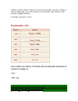 También es posible cambiar la alineación del texto de cada párrafo. Para ello se modifica el
valor del atributo align, cuyos valores pueden ser left (izquierda), right (derecha), center
(centrado) o justify (justificado).
Por ejemplo, para insertar el texto:
Encabezados <h1>
este cuadro nos indica el tamaño del encabezado teniendo en
cuenta el código ej
<h1>
<h4> etc
 