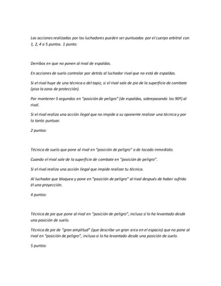 Las acciones realizadas por los luchadores pueden ser puntuadas por el cuerpo arbitral con
1, 2, 4 o 5 puntos. 1 punto:
Derribos en que no ponen al rival de espaldas.
En acciones de suelo controlar por detrás al luchador rival que no está de espaldas.
Si el rival huye de una técnica o del tapiz, si el rival sale de pie de la superficie de combate
(pisa la zona de protección).
Por mantener 5 segundos en “posición de peligro” (de espaldas, sobrepasando los 90º) al
rival.
Si el rival realiza una acción ilegal que no impide a su oponente realizar una técnica y por
lo tanto puntuar.
2 puntos:
Técnica de suelo que pone al rival en “posición de peligro” o de tocado inmediato.
Cuando el rival sale de la superficie de combate en “posición de peligro”.
Si el rival realiza una acción ilegal que impide realizar tu técnica.
Al luchador que bloquea y pone en “posición de peligro” al rival después de haber sufrido
él una proyección.
4 puntos:
Técnica de pie que pone al rival en “posición de peligro”, incluso si lo ha levantado desde
una posición de suelo.
Técnica de pie de “gran amplitud” (que describe un gran arco en el espacio) que no pone al
rival en “posición de peligro”, incluso si lo ha levantado desde una posición de suelo.
5 puntos:
 