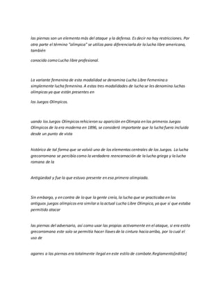 las piernas son un elemento más del ataque y la defensa. Es decir no hay restricciones. Por
otra parte el término "olímpica" se utiliza para diferenciarla de la lucha libre americana,
también
conocida como Lucha libre profesional.
La variante femenina de esta modalidad se denomina Lucha Libre Femenina o
simplemente lucha femenina. A estas tres modalidades de lucha se les denomina luchas
olímpicas ya que están presentes en
los Juegos Olímpicos.
uando los Juegos Olímpicos rehicieron su aparición en Olimpia en los primeros Juegos
Olímpicos de la era moderna en 1896, se consideró importante que la lucha fuera incluida
desde un punto de vista
histórico de tal forma que se volvió uno de los elementos centrales de los Juegos. La lucha
grecorromana se percibía como la verdadera reencarnación de la lucha griega y la lucha
romana de la
Antigüedad y fue la que estuvo presente en esa primera olimpiada.
Sin embargo, y en contra de lo que la gente creía, la lucha que se practicaba en los
antiguos juegos olímpicos era similar a la actual Lucha Libre Olímpica, ya que sí que estaba
permitido atacar
las piernas del adversario, así como usar las propias activamente en el ataque, si era estilo
grecorromana este solo se permitía hacer llaves de la cintura hacia arriba, por lo cual el
uso de
agarres a las piernas era totalmente ilegal en este estilo de combate.Reglamento[editar]
 