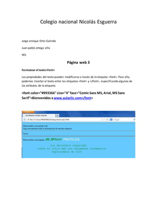 Colegio nacional Nicolás Esguerra
Jorge enrique Ortiz Galindo
Juan pablo ortega villa
901
Página web 3
Formatear el texto<Font>
Las propiedades del texto pueden modificarse a través de la etiqueta <font>. Para ello,
podemos insertar el texto entre las etiquetas <font> y </font>, especificando algunos de
los atributos de la etiqueta:
<font color="#993366"size="4"face="Comic Sans MS, Arial, MS Sans
Serif">Bienvenidos a www.aulaclic.com</font>