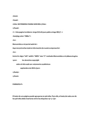 <html>
<head>
<title> MI PRIMERA PAGINA WEB 901</title>
</head>
<!-- Esta pagina la elaboro: Jorge Ortiz & juan pablo ortega 901//-->
<bodybg color="000cc">
<hr>
Bienvenidos a mi portal web<br>
Aquí encontrar5as todala información de nuestra empresa<br>
<hr>
Inicio<hr align="left" width="300%" size="5" noshade>Bienvenidos a mi página.
<pre> los derechos copyright
sobre el sitio web son netamente académicos
septiembre de 2015</pre>
</body>
</html>
PARRAFO<P>
El texto de una página puede agruparse en párrafos. Para ello, el texto de cada uno de
los párrafos debe insertarse entre las etiquetas <p> y </p>