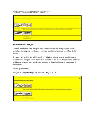 <img src="imagenes/bonbon.gif" border="4" >
Tamaño de una imagen
Cuando insertamos una imagen, esta se muestra en los navegadores con su
tamaño original, pero por diversos motivos puede interesarnos modificar dicho
tamaño.
A través de los atributos width (anchura) y height (altura) puede modificarse el
tamaño de la imagen. Dicho cambio de tamaño no se aplica directamente sobre el
archivo de imagen, sino que lo que varía es la visualización de la imagen en el
navegador.
Habría que escribir:
<img src="imagenes/jet.gif" width="200" height="80">
 