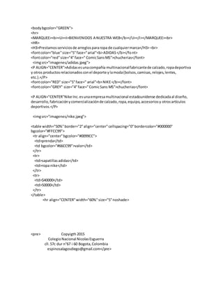 <bodybgcolor="GREEN">
<hr>
<MARQUEE><b><U><I>BIENVENIDOS A NUESTRA WEB</b></U></I></MARQUEE><br>
<HR>
<H3>Prestamosserviciosde arreglospararopa de cualquiermarca</H3> <br>
<fontcolor="blue"size="5"face="arial"<b>ADIDAS</b></font>
<fontcolor="red"size="4"face=" ComicSansMS">chucherias</font>
<imgsrc="imagenes/adidas.jpeg">
<P ALIGN="CENTER">Adidasesunacompañía multinacionalfabricantede calzado,ropadeportiva
y otros productosrelacionadosconel deporte ylamoda(bolsos,camisas,relojes,lentes,
etc.).</P>
<fontcolor="RED" size="5"face=" arial"<b>NIKE</b></font>
<fontcolor="GREY" size="4"face="ComicSans MS">chucherias</font>
<P ALIGN="CENTER"Nike Inc.esunaempresamultinacional estadounidense dedicadaal diseño,
desarrollo,fabricaciónycomercializaciónde calzado,ropa,equipo,accesoriosy otrosartículos
deportivos.</P>
<imgsrc="imagenes/nike.jpeg">
<table width="50%"border="2"align="center"cellspacing="0"bordercolor="#000000"
bgcolor="#FFCC99">
<tr align="center"bgcolor="#0099CC">
<td>prenda</td>
<td bgcolor="#66CC99">valor</td>
</tr>
<tr>
<td>sapatillasadidas</td>
<td>ropa nike</td>
</tr>
<tr>
<td>$40000</td>
<td>50000</td>
</tr>
</table>
<hr align="CENTER"width="60%"size="5"noshade>
<pre> Copyigth 2015
ColegioNacional NicolasEsguerra
cll.57c dur n°67 i 60 Bogota,Colombia
espinosalagosdiego@gmail.com</pre>
 