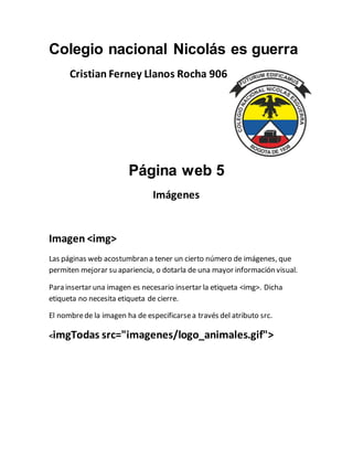 Colegio nacional Nicolás es guerra
Cristian Ferney Llanos Rocha 906
Página web 5
Imágenes
Imagen <img>
Las páginas web acostumbran a tener un cierto número de imágenes, que
permiten mejorar su apariencia, o dotarla de una mayor información visual.
Para insertar una imagen es necesario insertar la etiqueta <img>. Dicha
etiqueta no necesita etiqueta de cierre.
El nombrede la imagen ha de especificarsea través del atributo src.
<imgTodas src="imagenes/logo_animales.gif">