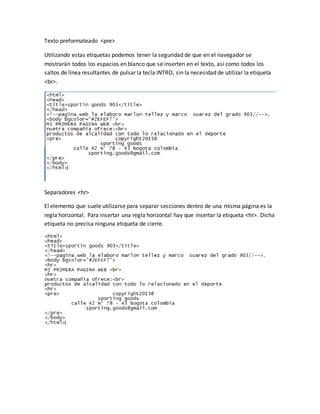Texto preformateado <pre>
Utilizando estas etiquetas podemos tener la seguridad de que en el navegador se
mostrarán todos los espacios en blanco que se inserten en el texto, así como todos los
saltos de línea resultantes de pulsar la tecla INTRO, sin la necesidad de utilizar la etiqueta
<br>.
Separadores <hr>
El elemento que suele utilizarse para separar secciones dentro de una misma página es la
regla horizontal. Para insertar una regla horizontal hay que insertar la etiqueta <hr>. Dicha
etiqueta no precisa ninguna etiqueta de cierre.