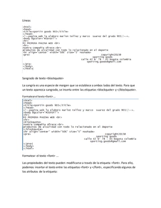 Líneas
Sangrado de texto <blockquote>
La sangría es una especie de margen que se establece a ambos lados del texto. Para que
un texto aparezca sangrado, se inserta entre las etiquetas <blockquote> y </blockquote>.
Formatearel texto<font>...
Formatear el texto <font> ...
Las propiedades del texto pueden modificarse a través de la etiqueta <font>. Para ello,
podemos insertar el texto entre las etiquetas <font> y </font>, especificando algunos de
los atributos de la etiqueta: