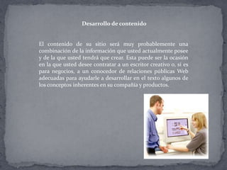 Desarrollo de contenido
El contenido de su sitio será muy probablemente una
combinación de la información que usted actualmente posee
y de la que usted tendrá que crear. Esta puede ser la ocasión
en la que usted desee contratar a un escritor creativo o, si es
para negocios, a un conocedor de relaciones públicas Web
adecuadas para ayudarle a desarrollar en el texto algunos de
los conceptos inherentes en su compañía y productos.
 