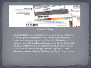Diseño Gráfico
Sin importar lo bien organizado e interesante de su contenido,
el diseño gráfico determina el tono. Usted puede crear una
buena impresión con algunos gráficos bien diseñados en la
página central. Repita algunos elementos de diseño dentro del
sitio para crear un sentido de continuidad. Esto es sólo una de
varias directrices comunes que se deben seguir para crear
páginas atractivas. Un buen diseñador puede ser de gran ayuda.
 