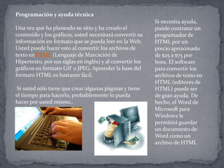 Programación y ayuda técnica
Una vez que ha planeado su sitio y ha creado el
contenido y los gráficos, usted necesitará convertir su
información en formato que se pueda leer en la Web.
Usted puede hacer esto al convertir los archivos de
texto enHTML (Lenguaje de Marcación de
Hipertexto, por sus siglas en inglés) y al convertir los
gráficos en formato GIF o JPEG. Aprender la base del
formato HTML es bastante fácil.
Si usted sólo tiene que crear algunas páginas y tiene
el tiempo para hacerlo, probablemente lo pueda
hacer por usted mismo..
Si necesita ayuda,
puede contratar un
programador de
HTML por un
precio aproximado
de $25 a $75 por
hora. El software
para convertir los
archivos de texto en
HTML (editores de
HTML) puede ser
de gran ayuda. De
hecho, el Word de
Microsoft para
Windows le
permitirá guardar
un documento de
Word como un
archivo de HTML
 