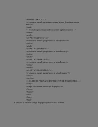 <aside id="DERECHA">
                <p>este es un parrafo que colocaremos en la parte derecha de nuestra
                web</p>
                </aside>
                <!---los tiutlos principales se ubican con un tagllamdosection--->
                <section>
                <article>
                <h1>ARTICULO UNO</h1>
                <p>este es un parrafo que pertenece al articulo uno</p>
                </article>
                <article>
                <h1>ARTICULO DOS</h1>
                <p>este es un parrafo que pertenece al articulo dos</p>
                </article>
                <article>
                <h1>ARTICULO TRES</h1>
                <p>este es un parrafo que pertenece al articulo tres</p>
                </article>
                <article>
                <h1>ARTICULO CUATRO</h1>
                <p>este es un parrafo que pertenece al articulo cuatro</p>
                </article>
                </section>
                <!---EL PIE DE PAGINA SE ESCRIBE CON EL TAG FOOTER----->
                <footer>
                <p>aqui colocaremos nuestro pie de pagina</p>
                </footer>
                </header>
                </div>
                </body>
                </html>
Al ejecutar el anterior codigo la pagina queda de esta manera
 