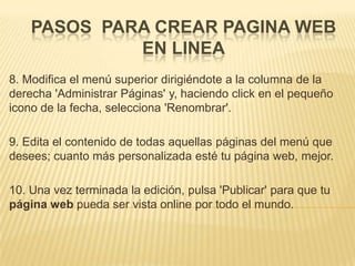 PASOS PARA CREAR PAGINA WEB
             EN LINEA
8. Modifica el menú superior dirigiéndote a la columna de la
derecha 'Administrar Páginas' y, haciendo click en el pequeño
icono de la fecha, selecciona 'Renombrar'.

9. Edita el contenido de todas aquellas páginas del menú que
desees; cuanto más personalizada esté tu página web, mejor.

10. Una vez terminada la edición, pulsa 'Publicar' para que tu
página web pueda ser vista online por todo el mundo.
 