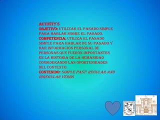 Activity 5
Objetivo: Utilizar el pasado simple
para hablar sobre el pasado.
Competencia: Utiliza el pasado
simple para hablar de su pasado y
dar información personal de
personas que fueron importantes
en la historia de la humanidad
considerando las oportunidades
del contexto.
Contenido: Simple Past: Regular and
Irregular Verbs
 